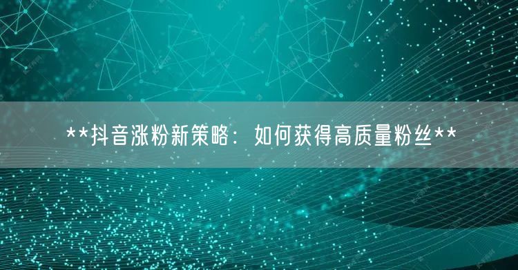 **抖音涨粉新策略：如何获得高质量粉丝**