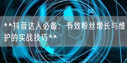 **抖音达人必备：有效粉丝增长与维护的实战技巧**