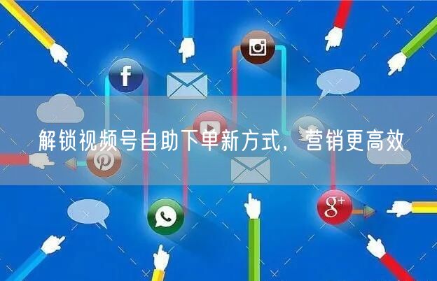 解锁视频号自助下单新方式，营销更高效
