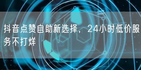 抖音点赞自助新选择，24小时低价服务不打烊