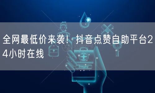 全网最低价来袭！抖音点赞自助平台24小时在线