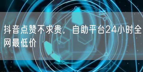 抖音点赞不求贵，自助平台24小时全网最低价