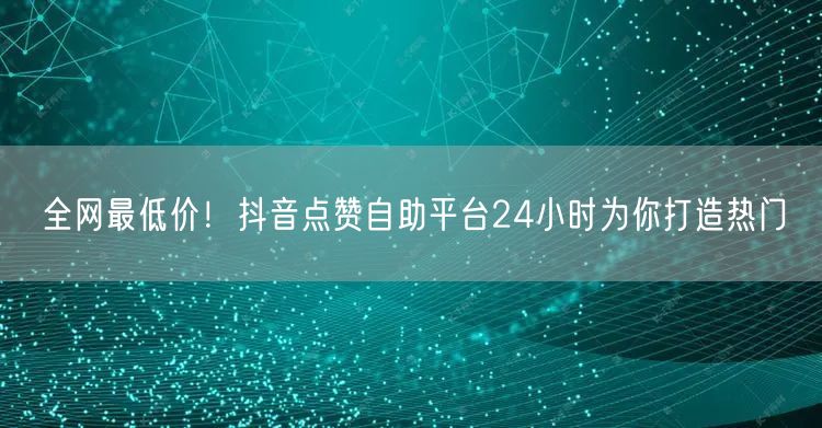 全网最低价！抖音点赞自助平台24小时为你打造热门