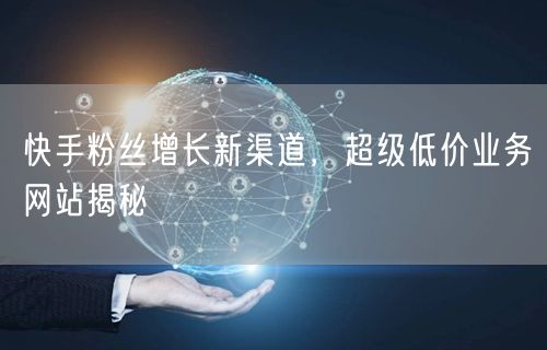 快手粉丝增长新渠道，超级低价业务网站揭秘