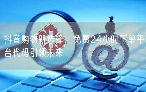 抖音购物新选择，免费24小时下单平台代码引领未来