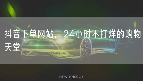 抖音下单网站，24小时不打烊的购物天堂