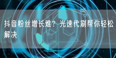抖音粉丝增长难？光速代刷帮你轻松解决