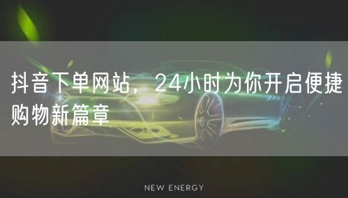 抖音下单网站，24小时为你开启便捷购物新篇章