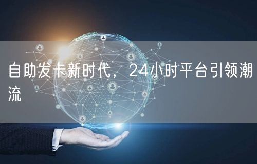 自助发卡新时代，24小时平台引领潮流
