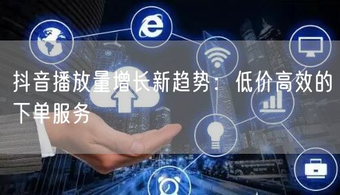 抖音播放量增长新趋势：低价高效的下单服务