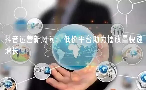 抖音运营新风向：低价平台助力播放量快速增长