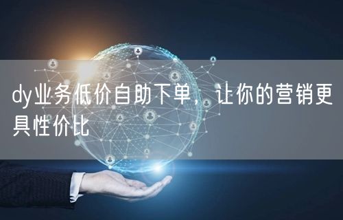 dy业务低价自助下单，让你的营销更具性价比