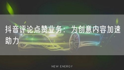 抖音评论点赞业务：为创意内容加速助力