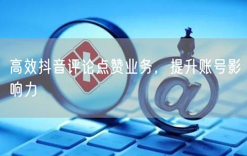 高效抖音评论点赞业务，提升账号影响力