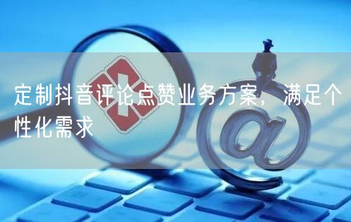 定制抖音评论点赞业务方案，满足个性化需求