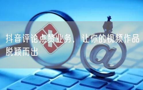 抖音评论点赞业务，让你的视频作品脱颖而出