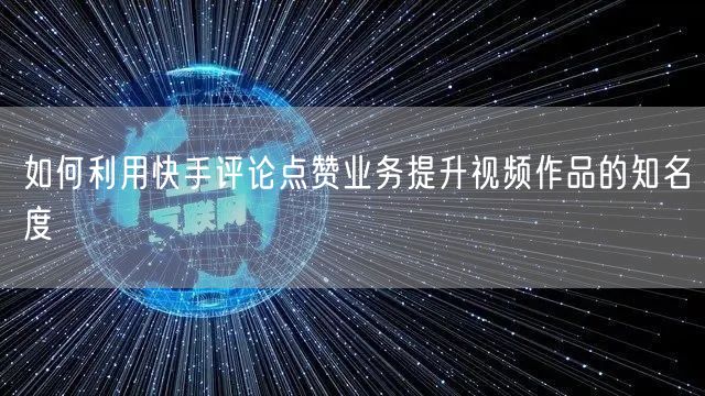 如何利用快手评论点赞业务提升视频作品的知名度