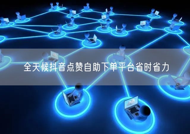 全天候抖音点赞自助下单平台省时省力