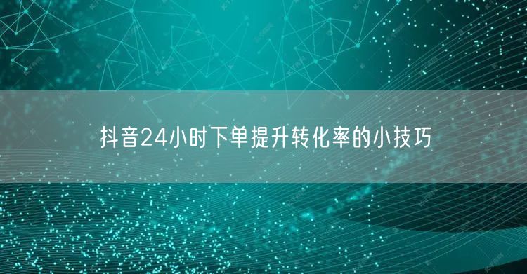 抖音24小时下单提升转化率的小技巧