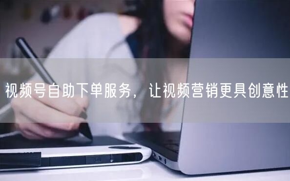 视频号自助下单服务，让视频营销更具创意性