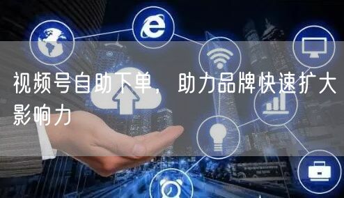 视频号自助下单，助力品牌快速扩大影响力