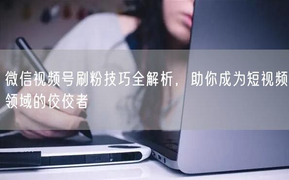 微信视频号刷粉技巧全解析，助你成为短视频领域的佼佼者