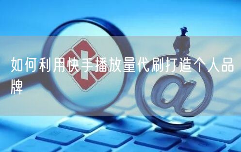 如何利用快手播放量代刷打造个人品牌