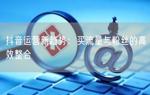 抖音运营新趋势：买流量与粉丝的高效整合