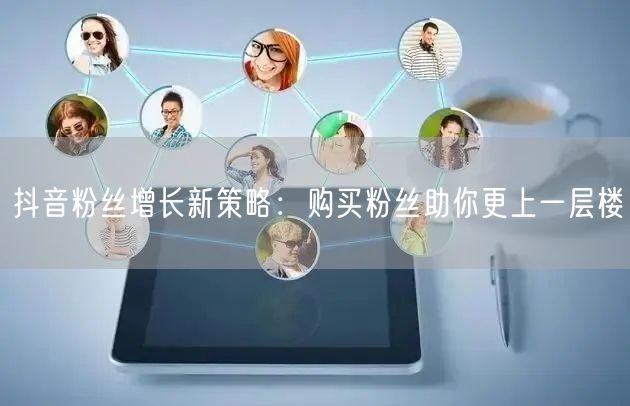 抖音粉丝增长新策略：购买粉丝助你更上一层楼
