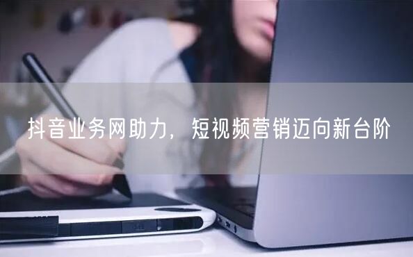 抖音业务网助力，短视频营销迈向新台阶