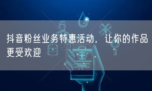 抖音粉丝业务特惠活动，让你的作品更受欢迎