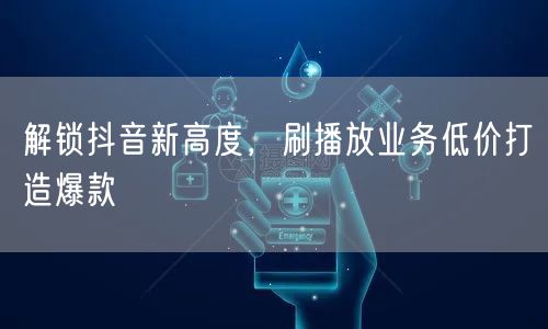 解锁抖音新高度，刷播放业务低价打造爆款