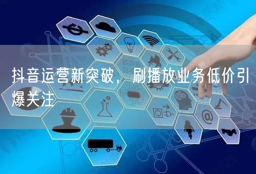 抖音运营新突破，刷播放业务低价引爆关注