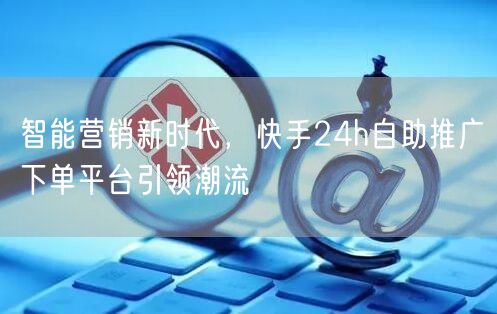 智能营销新时代，快手24h自助推广下单平台引领潮流
