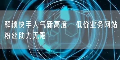 解锁快手人气新高度，低价业务网站粉丝助力无限