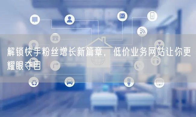 解锁快手粉丝增长新篇章，低价业务网站让你更耀眼夺目