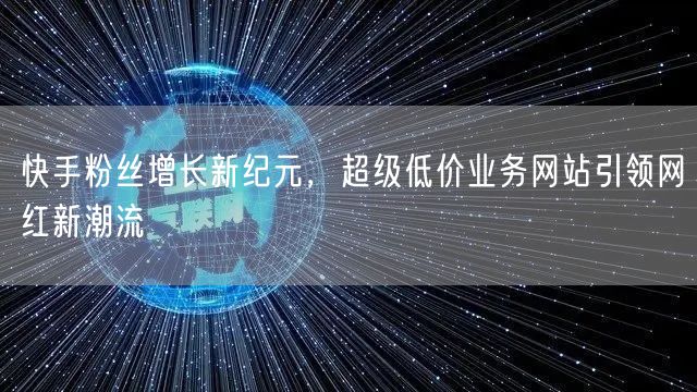 快手粉丝增长新纪元，超级低价业务网站引领网红新潮流