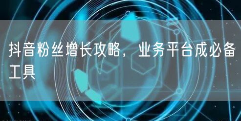 抖音粉丝增长攻略，业务平台成必备工具