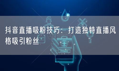 抖音直播吸粉技巧：打造独特直播风格吸引粉丝