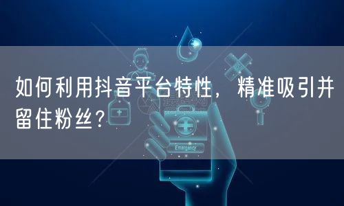 如何利用抖音平台特性，精准吸引并留住粉丝？