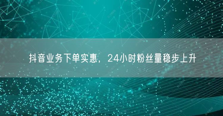 抖音业务下单实惠，24小时粉丝量稳步上升