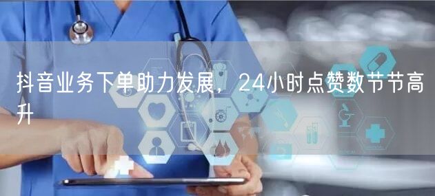 抖音业务下单助力发展，24小时点赞数节节高升