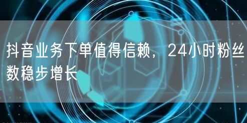 抖音业务下单值得信赖，24小时粉丝数稳步增长