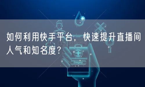 如何利用快手平台，快速提升直播间人气和知名度？