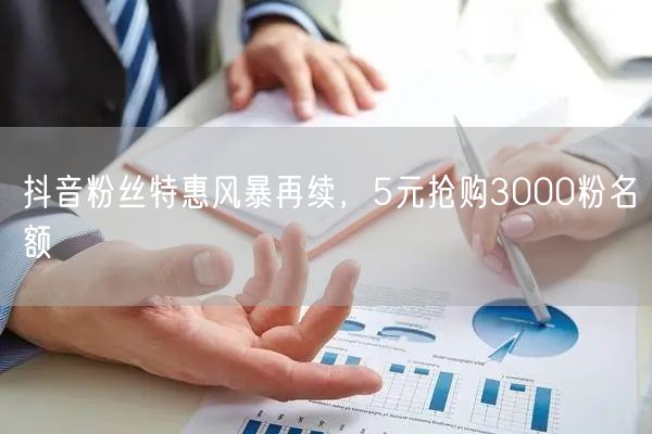 抖音粉丝特惠风暴再续，5元抢购3000粉名额