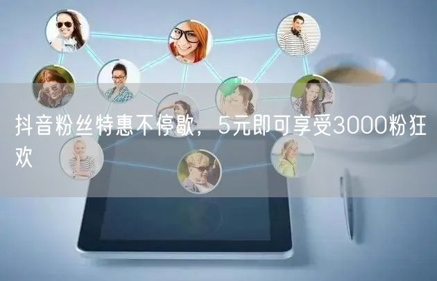 抖音粉丝特惠不停歇，5元即可享受3000粉狂欢