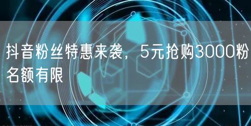抖音粉丝特惠来袭，5元抢购3000粉名额有限