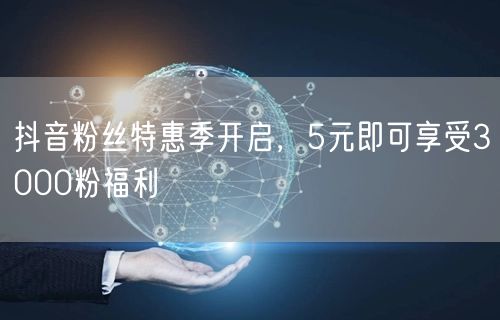 抖音粉丝特惠季开启，5元即可享受3000粉福利