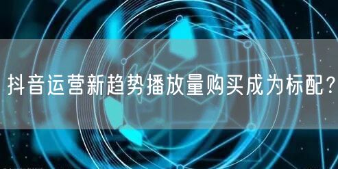 抖音运营新趋势播放量购买成为标配？