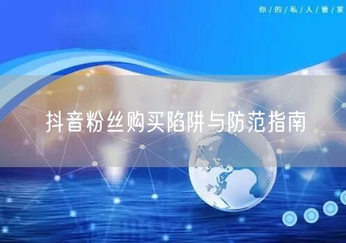 抖音粉丝购买陷阱与防范指南